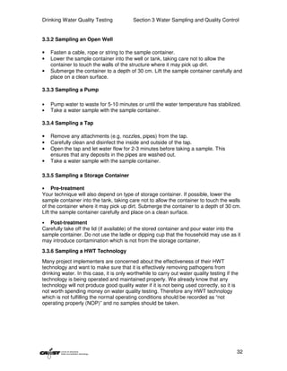 Drinking Water Quality Testing             Section 3 Water Sampling and Quality Control


3.3.2 Sampling an Open Well

•   Fasten a cable, rope or string to the sample container.
•   Lower the sample container into the well or tank, taking care not to allow the
    container to touch the walls of the structure where it may pick up dirt.
•   Submerge the container to a depth of 30 cm. Lift the sample container carefully and
    place on a clean surface.

3.3.3 Sampling a Pump

•   Pump water to waste for 5-10 minutes or until the water temperature has stabilized.
•   Take a water sample with the sample container.

3.3.4 Sampling a Tap

•   Remove any attachments (e.g. nozzles, pipes) from the tap.
•   Carefully clean and disinfect the inside and outside of the tap.
•   Open the tap and let water flow for 2-3 minutes before taking a sample. This
    ensures that any deposits in the pipes are washed out.
•   Take a water sample with the sample container.

3.3.5 Sampling a Storage Container

•    Pre-treatment
Your technique will also depend on type of storage container. If possible, lower the
sample container into the tank, taking care not to allow the container to touch the walls
of the container where it may pick up dirt. Submerge the container to a depth of 30 cm.
Lift the sample container carefully and place on a clean surface.

•  Post-treatment
Carefully take off the lid (if available) of the stored container and pour water into the
sample container. Do not use the ladle or dipping cup that the household may use as it
may introduce contamination which is not from the storage container.

3.3.6 Sampling a HWT Technology
Many project implementers are concerned about the effectiveness of their HWT
technology and want to make sure that it is effectively removing pathogens from
drinking water. In this case, it is only worthwhile to carry out water quality testing if the
technology is being operated and maintained properly. We already know that any
technology will not produce good quality water if it is not being used correctly, so it is
not worth spending money on water quality testing. Therefore any HWT technology
which is not fulfilling the normal operating conditions should be recorded as “not
operating properly (NOP)” and no samples should be taken.




                                                                                            32
 