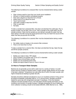Drinking Water Quality Testing            Section 3 Water Sampling and Quality Control


The following 8 conditions for a biosand filter must be checked before taking a water
sample:

•   Filter is being used for more than one month since installation
•   Diffuser is in good condition and placed properly
•   Flow rate is equal to or less than 0.6 L/minute
•   Water level is 5 cm above the sand
•   Top of sand is level
•   Inlet water turbidity is less than 50 NTU
•   Filter is used daily
•   No leaks

To take a sample from a biosand filter, first clean and disinfect the outlet pipe. Pour a
bucket of water into the filter until it is full. Take a sample of the outlet water into the
sample container. Note that the sample you are taking is actually the water that has
been sitting in the filter during the pause period and it may not match the source of the
water that was just poured into the filter.

The following 3 conditions for a ceramic filter must be checked before taking a water
sample:

•   No visible cracks or breaks in the ceramic filter container
•   Flow is not more than 2 L/hour

To take a sample from a ceramic filter, first clean and disinfect the tap. Open the tap
and fill the sample container.

The following 5 conditions for SODIS must be checked before taking a water sample:

•   Bottles are made of clear, PET plastic
•   Size of bottles is not greater than 10 cm (4”) in diameter
•   Bottles have a lid and does not leak
•   Bottles are not scratched and/or dirty
•   Bottles are kept at least 6 hours or more in the sun

3.4 How to Transport Water Samples

Bacteria do not generally survive well in water due to a variety of factors. It is well
known that the numbers of bacteria within a water sample rapidly decline 24 hours after
it has been collected. Temperature can also affect die off within the water sample, with
higher temperatures leading to greater die offs.

Samples should be collected and placed on ice in an insulated container if they cannot
be tested immediately; preferably held at <10 ° during transit. Samples should be
                                                 C
tested the same day and refrigerated overnight if necessary. If the time between
collection and test exceeds 6 hours, the final report should include information on the
conditions and duration of sample transport. Samples exceeding 30 hours holding time
(from collection to testing) should not be tested (BCCDC, 2006; Bartram et al., 1996).




                                                                                          33
 