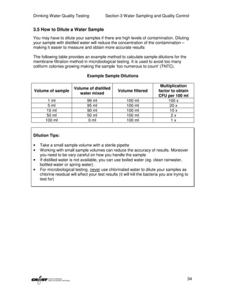 Drinking Water Quality Testing              Section 3 Water Sampling and Quality Control


3.5 How to Dilute a Water Sample
You may have to dilute your samples if there are high levels of contamination. Diluting
your sample with distilled water will reduce the concentration of the contamination –
making it easier to measure and obtain more accurate results

The following table provides an example method to calculate sample dilutions for the
membrane filtration method in microbiological testing. It is used to avoid too many
coliform colonies growing making the sample ‘too numerous to count’ (TNTC).

                                 Example Sample Dilutions

                                                                              Multiplication
                         Volume of distilled
Volume of sample                                    Volume filtered          factor to obtain
                            water mixed
                                                                             CFU per 100 ml
        1 ml                     99 ml                   100 ml                   100 x
        5 ml                     95 ml                   100 ml                    20 x
        10 ml                    90 ml                   100 ml                    10 x
        50 ml                    50 ml                   100 ml                     2x
       100 ml                     0 ml                   100 ml                     1x


Dilution Tips:

•   Take a small sample volume with a sterile pipette
•   Working with small sample volumes can reduce the accuracy of results. Moreover
    you need to be vary careful on how you handle the sample
•   If distilled water is not available, you can use boiled water (eg. clean rainwater,
    bottled water or spring water).
•   For microbiological testing, never use chlorinated water to dilute your samples as
    chlorine residual will affect your test results (it will kill the bacteria you are trying to
    test for)




                                                                                               34
 