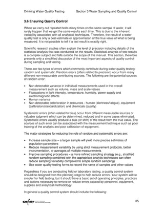 Drinking Water Quality Testing            Section 3 Water Sampling and Quality Control


3.6 Ensuring Quality Control

When we carry out repeated tests many times on the same sample of water, it will
rarely happen that we get the same results each time. This is due to the inherent
variability associated with all analytical techniques. Therefore, the result of a water
quality test is only a best-estimate or approximation of the true value of what is being
measured. It is not possible to tell if a test result is exactly right.

Scientific research studies often explain the level of precision including details of the
statistical analysis that was conducted on the results. Statistical analysis of test results
is a complex subject and falls outside the scope of this manual. This section, therefore
presents only a simplified discussion of the most important aspects of quality control
during sampling and testing.

There are two types of errors which commonly contribute during water quality testing:
random and systematic. Random errors (often related to precision) occur from many
different non-measurable contributing sources. The following are the potential sources
of random error:

•   Non-detectable variance in individual measurements used in the overall
    measurement such as volume, mass and scale values
•   Fluctuations in light intensity, temperature, humidity, power supply and
    electromagnetic effects
•   Human variance
•   Non-detectable deterioration in resources - human (alertness/fatigue), equipment
    (calibration/standardization) and chemicals (quality)

Systematic errors (often related to bias) occur from different measurable sources or
valuable judgment which can be determined, reduced and in some cases eliminated.
Systematic errors usually produce a bias (or shift) of the result from the true value. The
sources of such error can be associated with the measurement technique such as poor
training of the analysts and poor calibration of equipment.

The major strategies for reducing the role of random and systematic errors are:

•   Increase sample size – a larger sample will yield more precise estimates of
    population parameters
•   Reduce measurement variability by using strict measurement protocols, better
    instrumentation, or averages of multiple measurements
•   Improve sampling procedures – a more refined sampling strategy (e.g., stratified
    random sampling combined with the appropriate analytic techniques can often
    reduce sampling variability compared to simple random sampling)
•   Use water quality testing forms to record the name of samples and other values

Regardless if you are conducting field or laboratory testing, a quality control system
should be designed from the planning stage to help reduce errors. Your system will be
simpler for field testing, but it should have a basic set of operating principles, practices
and actions necessary to remove or reduce errors caused by personnel, equipment,
supplies and analytical methodology.

In general a quality control system should include the following:


                                                                                           35
 