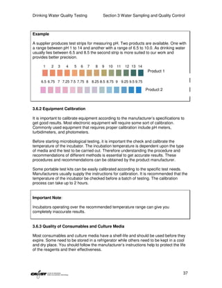 Drinking Water Quality Testing           Section 3 Water Sampling and Quality Control



Example

A supplier produces test strips for measuring pH. Two products are available. One with
a range between pH 1 to 14 and another with a range of 6.5 to 10.0. As drinking water
usually lies between 6.5 and 8.5 the second strip is more suited to our work and
provides better precision.

      1    2   3   4    5   6    7   8   9   10   11   12 13 14
                                                                   Product 1

     6.5 6.75 7 7.25 7.5 7.75 8 8.25 8.5 8.75 9 9.25 9.5 9.75

                                                                  Product 2



3.6.2 Equipment Calibration

It is important to calibrate equipment according to the manufacturer’s specifications to
get good results. Most electronic equipment will require some sort of calibration.
Commonly used equipment that requires proper calibration include pH meters,
turbidimeters, and photometers.

Before starting microbiological testing, it is important the check and calibrate the
temperature of the incubator. The incubation temperature is dependent upon the type
of media and the test to be carried out. Therefore understanding the procedure and
recommendations of different methods is essential to get accurate results. These
procedures and recommendations can be obtained by the product manufacturer.

Some portable test kits can be easily calibrated according to the specific test needs.
Manufacturers usually supply the instructions for calibration. It is recommended that the
temperature of the incubator be checked before a batch of testing. The calibration
process can take up to 2 hours.


Important Note:

Incubators operating over the recommended temperature range can give you
completely inaccurate results.


3.6.3 Quality of Consumables and Culture Media

Most consumables and culture media have a shelf-life and should be used before they
expire. Some need to be stored in a refrigerator while others need to be kept in a cool
and dry place. You should follow the manufacturer’s instructions help to protect the life
of the reagents and their effectiveness.




                                                                                       37
 