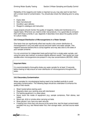 Drinking Water Quality Testing            Section 3 Water Sampling and Quality Control


Reliability of the reagents and media is important so you may also want to test them
with a known level of contamination. You should also check the following prior to using
them:

•   Expiry date
•   Date manufactured
•   Condition upon delivery
•   Reagent’s catalogue and instruction

Large projects should monitor the quality of reagents, media and membranes on a
regular basis. Whenever you need to order new products, it is a good idea to compare
them with those currently in use. Appendix 4 describes more about the quality control
for culture media.

3.6.4 Unequal Distribution of Microorganisms in a Water Sample

One factor that can significantly affect test results is the uneven distribution of
microorganisms in any one water source and even within one water sample. This
happens because bacteria like to clump together and may also stick to the sides of
your sample container.

It is not uncommon for independent tests performed from a single water sample, and
using the same test method, to produce slightly different results. Test results are most
variable when microorganisms are present in very low concentrations (BCCDC, 2006).


Important Note:

It is recommended to thoroughly shake any water sample for at least 10 seconds
before testing to help ensure an even distribution of microorganisms throughout the
water.


3.6.5 Secondary Contamination

Water samples for microbiological testing need to be handled carefully to avoid
secondary contamination. The following steps should be undertaken to enhance the
quality of test results.

•   Wash hands before starting work
•   Regularly clean your working area with disinfectant
•   Put testing equipment in a clean place
•   Never touch the inside of equipment (e.g. sample containers, Petri dishes, test
    tubes)
•   Never eat, drink or smoke when carrying out tests
•   Wear gloves if you have any open wounds
•   If testing from more than one source at the same time, test the least contaminated
    samples first (e.g. test filtered water first, then storage water, and test source water
    last)



                                                                                         38
 