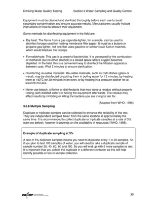 Drinking Water Quality Testing            Section 3 Water Sampling and Quality Control


Equipment must be cleaned and sterilized thoroughly before each use to avoid
secondary contamination and ensure accurate results. Manufacturers usually include
instructions on how to sterilize their equipment.

Some methods for disinfecting equipment in the field are:

• Dry heat: The flame from a gas cigarette-lighter, for example, can be used to
  disinfect forceps used for holding membrane filter paper. It must be a butane or
  propane gas lighter, not one that uses gasoline or similar liquid fuel or matches,
  which would blacken the forceps.

• Formaldehyde: This gas is a powerful bactericide. It is generated by the combustion
  of methanol (but no other alcohol) in a closed space where oxygen becomes
  depleted. In the field, this is a convenient way to disinfect the filtration apparatus
  between uses. Wait 5 minutes to ensure sterilization.

• Disinfecting reusable materials: Reusable materials, such as Petri dishes (glass or
 metal), may be disinfected by putting them in boiling water for 15 minutes, by heating
 them at 180oC for 30 minutes in an oven, or by heating in a pressure cooker for at
 least 20 minutes.

• Never use bleach, chlorine or disinfectants that may leave a residue without properly
 rinsing (with distilled water) or boiling the equipment afterwards. The residue may
 affect results by inhibiting or killing the bacteria you are trying to test for.

                                                                (Adapted from WHO, 1996)
3.6.6 Multiple Sampling

Duplicate or triplicate samples can be collected to enhance the reliability of the test.
They are independent samples taken from the same location at approximately the
same time. It is recommended to collect duplicate or triplicate samples at a rate of 5%
(see box below); however it depends on the availability of resources (WHO, 1996).


Example of duplicate sampling at 5%

A rate of 5% duplicate samples means you need to duplicate every 1 in 20 samples. So
if you plan to test 100 samples of water, you will need to take a duplicate sample of
sample number 20, 40, 60, 80 and 100. So you will end up with 5 more samples to test.
It is important that you collect the duplicate in a different container as this will help
identify possible errors in sample collection.




                                                                                           39
 
