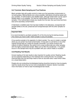 Drinking Water Quality Testing            Section 3 Water Sampling and Quality Control


3.6.7 Controls: Blank Sampling and True Positives

Blank samples help with quality control to make sure that secondary contamination is
not taking place. Method blanks and, where possible, field blanks should be tested with
your samples. A method blank uses distilled water, although boiled water can be used if
distilled water is not available. You test the method blank the same as your field
samples. If the method blank shows any results from the test, then you know that there
was some secondary contamination.

A field blank is distilled water that has been bottled in the laboratory, transported with
sample bottles to the site, preserved and transported back with the other samples for
testing.

Important Note:

It is recommended to use blank samples 5% of the time during the testing process.
This means you have to add 1 blank sample in every 20 samples

A true positive sample is the opposite of a blank sample. You use (or create) a sample
which you are certain has fecal contamination. A long stick in a pit latrine or any other
method should help you create the sample (remember 1g of feces contains over
millions of coliform bacteria). Be careful not to cross-contaminate your other samples
with this highly contaminate sample. Make sure to filter this sample last. If no growth
occurs in this sample there may be a problem with your culture media or incubator.

3.6.8 Reading Test Results

Correct reading of the test results is also important for quality control. Reading results
can be subjective depending on the individual who is doing the test. For example,
chemical tests that use test strips need to have an accurate colour match which relies
on a visual observation.

People who are conducting microbiological testing should be trained on how to properly
read the results since they can be more complicated to interpret. Section 6 provides
more information on how to read microbiological test results.




                                                                                             40
 