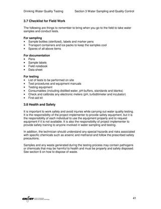 Drinking Water Quality Testing            Section 3 Water Sampling and Quality Control


3.7 Checklist for Field Work

The following are things to remember to bring when you go to the field to take water
samples and conduct tests.

For sampling
• Sample bottles (sterilized), labels and marker pens
• Transport containers and ice packs to keep the samples cool
• Spares of all above items

For documentation
• Pens
• Sample labels
• Field notebook
• Data sheet

For testing
• List of tests to be performed on site
• Test procedures and equipment manuals
• Testing equipment
• Consumables (including distilled water, pH buffers, standards and blanks)
• Check and calibrate any electronic meters (pH, turbiditimeter and incubator)
• First-aid kit

3.8 Health and Safety

It is important to work safely and avoid injuries while carrying out water quality testing.
It is the responsibility of the project implementer to provide safety equipment, but it is
the responsibility of each individual to use the equipment properly and to request
equipment if it is not available. It is also the responsibility of project implementer to
provide safety training to anyone involved in water sampling and testing.

In addition, the technician should understand any special hazards and risks associated
with specific chemicals such as arsenic and methanol and follow the prescribed safety
precautions.

Samples and any waste generated during the testing process may contain pathogens
or chemicals that may be harmful to health and must be properly and safely disposed.
See section 6 on how to dispose of waste.




                                                                                          41
 