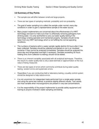 Drinking Water Quality Testing           Section 3 Water Sampling and Quality Control


3.9 Summary of Key Points

•   The sample size will differ between small and large projects.

•   There are two types of sampling methods: probability and non-probability.

•   The goal of water sampling is to collect the sample under normal, every day
    conditions in order to gain a representative sample of the water source.

•   Many project implementers are concerned about the effectiveness of a HWT
    technology and want to make sure that it is effectively removing pathogens from
    drinking water. It is only worthwhile to carry out water quality testing if the
    technology is being operated and maintained properly. Samples should not be
    taken from any HWT technology which is not fulfilling the normal operating
    conditions.

•   The numbers of bacteria within a water sample rapidly decline 24 hours after it has
    been collected. Samples should be collected and placed on ice in an insulated
    container if they cannot be analyzed immediately. Samples should be analyzed the
    same day and refrigerated overnight if necessary. Samples exceeding 30 hours
    holding time (from collection to testing) should not be tested.

•   There is an inherent variability associated with all analytical techniques. Therefore,
    the result of a water quality test is only a best-estimate or approximation of the true
    value of being measured.

•   There are two types of errors which commonly contribute during water quality
    testing: random errors and systematic errors.

•   Regardless if you are conducting field or laboratory testing, a quality control system
    should be designed to help reduce errors.

•   It is not uncommon for independent tests performed from a single water sample,
    and using the same test method, to produce slightly different results. Test results
    are most variable when microorganisms are present in very low concentrations.

•   It is the responsibility of the project implementer to provide safety equipment and
    training to anyone involved in water sampling and testing.




                                                                                          42
 