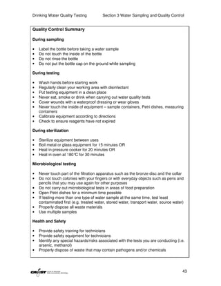 Drinking Water Quality Testing           Section 3 Water Sampling and Quality Control


Quality Control Summary

During sampling

•   Label the bottle before taking a water sample
•   Do not touch the inside of the bottle
•   Do not rinse the bottle
•   Do not put the bottle cap on the ground while sampling

During testing

•   Wash hands before starting work
•   Regularly clean your working area with disinfectant
•   Put testing equipment in a clean place
•   Never eat, smoke or drink when carrying out water quality tests
•   Cover wounds with a waterproof dressing or wear gloves
•   Never touch the inside of equipment – sample containers, Petri dishes, measuring
    containers
•   Calibrate equipment according to directions
•   Check to ensure reagents have not expired

During sterilization

•   Sterilize equipment between uses
•   Boil metal or glass equipment for 15 minutes OR
•   Heat in pressure cooker for 20 minutes OR
•   Heat in oven at 180° for 30 minutes
                         C

Microbiological testing

•   Never touch part of the filtration apparatus such as the bronze disc and the collar
•   Do not touch colonies with your fingers or with everyday objects such as pens and
    pencils that you may use again for other purposes
•   Do not carry out microbiological tests in areas of food preparation
•   Open Petri dishes for a minimum time possible
•   If testing more than one type of water sample at the same time, test least
    contaminated first (e.g. treated water, stored water, transport water, source water)
•   Properly dispose all waste materials
•   Use multiple samples

Health and Safety

•   Provide safety training for technicians
•   Provide safety equipment for technicians
•   Identify any special hazards/risks associated with the tests you are conducting (i.e.
    arsenic, methanol)
•   Properly dispose of waste that may contain pathogens and/or chemicals




                                                                                       43
 