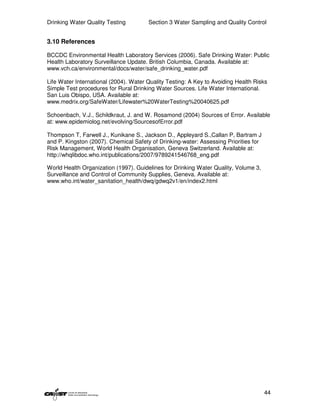 Drinking Water Quality Testing         Section 3 Water Sampling and Quality Control


3.10 References

BCCDC Environmental Health Laboratory Services (2006). Safe Drinking Water: Public
Health Laboratory Surveillance Update. British Columbia, Canada. Available at:
www.vch.ca/environmental/docs/water/safe_drinking_water.pdf

Life Water International (2004). Water Quality Testing: A Key to Avoiding Health Risks
Simple Test procedures for Rural Drinking Water Sources. Life Water International.
San Luis Obispo, USA. Available at:
www.medrix.org/SafeWater/Lifewater%20WaterTesting%20040625.pdf

Schoenbach, V.J., Schildkraut, J. and W. Rosamond (2004) Sources of Error. Available
at: www.epidemiolog.net/evolving/SourcesofError.pdf

Thompson T, Farwell J., Kunikane S., Jackson D., Appleyard S.,Callan P, Bartram J
and P. Kingston (2007). Chemical Safety of Drinking-water: Assessing Priorities for
Risk Management, World Health Organisation, Geneva Switzerland. Available at:
http://whqlibdoc.who.int/publications/2007/9789241546768_eng.pdf

World Health Organization (1997). Guidelines for Drinking Water Quality, Volume 3,
Surveillance and Control of Community Supplies, Geneva. Available at:
www.who.int/water_sanitation_health/dwq/gdwq2v1/en/index2.html




                                                                                      44
 