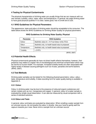Drinking Water Quality Testing                                     Section 4 Physical Contaminants


4 Testing for Physical Contaminants

The physical characteristics of drinking water are usually things that we can measure with our
own senses: turbidity, colour, taste, odour and temperature. In general, we judge drinking water
to have good physical qualities if it is clear, tastes good, has no smell and is cool.

4.1 WHO Guidelines for Physical Parameters

The appearance, taste and odour of drinking water should be acceptable to the consumer. The
table below shows the WHO Guidelines for Drinking Water Quality for physical parameters.

                     WHO Guidelines for Drinking Water Quality: Physical

               Parameter                            WHO Guideline
            Colour              Aesthetic value of < 15 True Colour Units (TCU)
            Odour               Aesthetic only, no health based value is proposed
            Temperature         Aesthetic only, no health based value is proposed
            Turbidity           < 5 NTU
                                                                             (WHO, 2007)

4.2 Potential Health Effects

Physical contaminants generally do have not direct health effects themselves; however, their
presence may relate to a higher risk of microbiological and chemical contamination which may
be harmful to human health. For example, increased turbidity levels are often associated with
higher levels of disease-causing pathogens such as viruses, parasites and some bacteria
(WHO, 2007).

4.3 Test Methods

Drinking water samples can be tested for the following physical parameters: colour, odour,
taste, temperature and turbidity. A data recording form for water quality testing is available in
Appendix 5.

4.3.1 Colour

Colour in drinking water may be due to the presence of coloured organic substances and
certain metals such as iron, manganese and copper. In general, colour of a water sample is
evaluated by simple visual observation. It can also be measured by visual comparison with a
series of standard solutions.

4.3.2 Odour and Taste

In general, odour and taste are evaluated by observation. When smelling a water sample from
an unknown source, do not breathe the odour in directly. Use your hand to gently waft the
vapours towards your nose. Never drink a sample from an unknown source.




                                                                                                    45
 