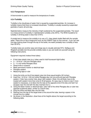 Drinking Water Quality Testing                                    Section 4 Physical Contaminants


4.3.3 Temperature

A thermometer is used to measure the temperature of water.

4.3.4 Turbidity

Turbidity is the cloudiness of water that is caused by suspended particles. An increase in
turbidity means that there is increased cloudiness. Turbidity is usually caused by suspended
particles of sand, silt and clay.

Nephelometers measure the intensity of light scattered by the suspended particles. The result
is a measurement of turbidity in nephelometric turbidity units (NTU). The WHO Guideline for
turbidity in drinking water is less than 5 NTU.

A simple test to measure the turbidity is to use a 2 L clear plastic bottle filled with the sample
water. Place this on top of large print such as the CAWST logo on this manual. If you can see
this logo looking down through the top of the bottle, the water probably has a turbidity of less
than 50 NTU.

Turbidity tubes are another easy and cheap way to visually estimate NTU. DelAgua and
Wagtech portable test kits provide turbidity tubes or you can build one yourself using the
following instructions.

Equipment required (makes three tubes):

•   8 foot clear plastic tube (e.g. tubes used to hold fluorescent light bulbs)
•   3 - 1 9/16 to 1 5/8 inch Plexiglas discs
•   3 - 1½ inch white Plexiglas discs
•   Sharp knife or scissors
•   Black permanent marker or electrical tape
•   Plexiglas sealant
•   Measuring tape or ruler

1. Using the knife-cut the 8 foot plastic tube into three equal lengths (32 inches).
2. Insert the 1 9/16 to 1 5/8 inch white Plexiglas disc into one end and seal with Plexiglas
   sealant. If disc has a center hole, plug it with sealant. (Note: this will likely have to be
   treated with sealant more than once to fill all spaces. An easy way to check to see if more
   sealant is necessary, is to blow into the tube at the opposite end of the disc and feel if air
   escapes near the end with the disc inserted into it.)
3. Using the black marker or electrical tape, color half of the white Plexiglas disc or color two
   opposite quadrants black, similar to a secchi disc.
4. Drop the white and black disc into the tube.
5. Starting from the top of the target draw a line around the tube, leaving a space in the
   circular line for a label.
6. As shown in the illustration, draw lines at the heights above the target according to the
   following table.




                                                                                                46
 