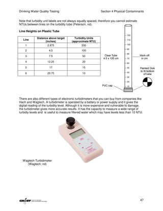 Drinking Water Quality Testing                                 Section 4 Physical Contaminants


Note that turbidity unit labels are not always equally spaced, therefore you cannot estimate
NTUs between lines on the turbidity tube (Peterson, nd).

Line Heights on Plastic Tube

             Distance above target         Turbidity Units
   Line
                   (inches)              (approximate NTU)
    1                 2.875                     200
    2                  4.5                      100

    3                  7.5                       50

    4                 12.25                      20

    5                  17                        15

    6                 20.75                      10




There are also different types of electronic turbidimeters that you can buy from companies like
Hach and Wagtech. A turbidimeter is operated by a battery or power supply and it gives the
digital reading of the turbidity level. Although it is more expensive and vulnerable to damage,
the turbidimeter gives more accurate results. It has the capacity to measure a wide range of
turbidiy levels and is useful to measure filtered water which may have levels less than 10 NTU.




  Wagtech Turbidimeter
    (Wagtech, nd)




                                                                                               47
 