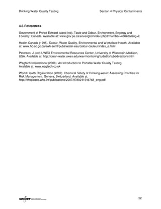 Drinking Water Quality Testing                                Section 4 Physical Contaminants




4.6 References

Government of Prince Edward Island (nd). Taste and Odour. Environment, Engergy and
Forestry, Canada. Available at: www.gov.pe.ca/envengfor/index.php3?number=43848&lang=E

Health Canada (1995). Colour, Water Quality, Environmental and Workplace Health. Available
at: www.hc-sc.gc.ca/ewh-semt/pubs/water-eau/colour-couleur/index_e.html

Peterson, J. (nd) UWEX Environmental Resources Center, University of Wisconsin-Madison,
USA. Available at: http://clean-water.uwex.edu/wav/monitoring/turbidity/tubedirections.htm

Wagtech International (2006). An Introduction to Portable Water Quality Testing.
Avalable at: www.wagtech.co.uk

World Health Organization (2007). Chemical Safety of Drinking-water: Assessing Priorities for
Risk Management. Geneva, Switzerland. Available at:
http://whqlibdoc.who.int/publications/2007/9789241546768_eng.pdf




                                                                                             52
 
