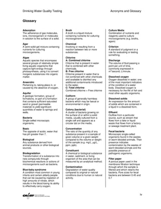 Drinking Water Quality Testing                                                  Acronyms and Glossary


Glossary

Adsorption                                Broth                                Culture Media
The adherence of gas molecules,           A broth is a liquid mixture          Combination of nutrients and
ions, microorganism or molecules          containing nutrients for culturing   reagents used to culture
in solution to the surface of a solid.    microorganisms.                      microorganisms (e.g. broths,
                                                                               agars)
Agar                                      Chemical
A semi-solid gel mixture containing       Involving or resulting from a        Criterion
nutrients for culturing                   reaction between two or more         A standard of judgment or a
microorganisms.                           substances.                          rule for evaluating or testing
                                                                               something.
Algae                                     Chlorine
Aquatic species that encompass            A: Combined chlorine                 Discharge
several groups of relatively simple       Chlorine that is present in water    The volume of fluid passing a
living aquatic organisms that             that is combined with other          point per unit of time,
capture light energy through              chemicals.                           commonly expressed in
                                                                                 3
photosynthesis, using it to convert       B: Free chlorine                     m /second, L/minute.
inorganic substances into organic         Chlorine present in water that is
matter.                                   not combined with other chemicals    Dissolved oxygen
                                          and available to disinfect any       Oxygen dissolved in water; one
Anaerobic                                 additional contaminants introduced   of the most important indicators
Pertaining to, taking place in, or        to the water.                        of the condition of a water
caused by the absence of oxygen.          C: Total chlorine                    body. Dissolved oxygen is
                                          Combined chlorine + Free chlorine    necessary for the life of fish and
Aquifer                                                                        most other aquatic organisms.
A geologic formation, group of            Coliform
formations, or part of a formation        A group of generally harmless        Dissolved solids
that contains sufficient saturated        bacteria which may be faecal or      An expression for the amount
sand or gravel (permeable                 environmental in origin.             of solids which are contained in
material) to yield significant                                                 a liquid in a dissolved form.
quantities of water to springs and        Colony (bacterial)
wells.                                    A cluster of bacteria growing on     Effluent
                                          the surface of or within a solid     Outflow from a particular
Bacteria                                  media, usually cultured from a       source, such as stream that
Single-celled microscopic                 single cell and appears as a         flows from a lake or liquid
organisms.                                circular dot on the media.           waste that flows from a factory
                                                                               or sewage treatment plant.
Basic                                     Concentration
The opposite of acidic; water that        The ratio of the quantity of any     Fecal bacteria
has pH greater than 7.                    substance present in a sample of     Microscopic single-celled
                                          given volume or a given weight       organisms found in the wastes
Biological                                compared to the volume or weight     or warm blooded animals. Their
Any substance derived from                of the sample (e.g. mg/L, µg/L,      presence indicates
animal products or other biological       ppm, ppb).                           contamination by the wastes of
sources.                                                                       warm-blooded animals and the
                                          Constituent                          possible presence of
Biodegradation                            A chemical or biological substance   pathogenic organisms.
Transformation of a substance into        in water, sediment, or living
new compounds through                     organism of the area that can be     Filter paper
biochemical reactions or actions of       measured by an analytical method.    A porous paper used in the
microorganisms such as bacteria.                                               membrane filtration technique
                                          Contamination                        through which the sample is
Blue-baby syndrome                        Degradation of water quality         filtered and which retains the
A condition most common in young          compared to original or natural      bacteria. Pore sizes for fecal
infants and certain elderly people        conditions due to human or natural   bacteria are between 0.45 and
that can be caused by ingestion of        activity.                            0.7
high amounts of nitrate, which
results in the blood losing its ability
to effectively carry oxygen.


                                                                                                                iv
 