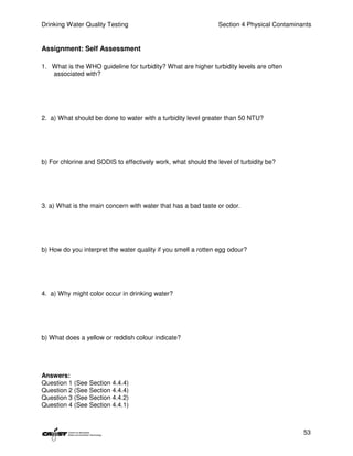 Drinking Water Quality Testing                                  Section 4 Physical Contaminants


Assignment: Self Assessment

1. What is the WHO guideline for turbidity? What are higher turbidity levels are often
   associated with?




2. a) What should be done to water with a turbidity level greater than 50 NTU?




b) For chlorine and SODIS to effectively work, what should the level of turbidity be?




3. a) What is the main concern with water that has a bad taste or odor.




b) How do you interpret the water quality if you smell a rotten egg odour?




4. a) Why might color occur in drinking water?




b) What does a yellow or reddish colour indicate?




Answers:
Question 1 (See Section 4.4.4)
Question 2 (See Section 4.4.4)
Question 3 (See Section 4.4.2)
Question 4 (See Section 4.4.1)



                                                                                            53
 