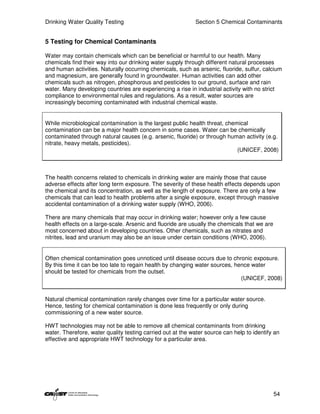 Drinking Water Quality Testing                              Section 5 Chemical Contaminants


5 Testing for Chemical Contaminants

Water may contain chemicals which can be beneficial or harmful to our health. Many
chemicals find their way into our drinking water supply through different natural processes
and human activities. Naturally occurring chemicals, such as arsenic, fluoride, sulfur, calcium
and magnesium, are generally found in groundwater. Human activities can add other
chemicals such as nitrogen, phosphorous and pesticides to our ground, surface and rain
water. Many developing countries are experiencing a rise in industrial activity with no strict
compliance to environmental rules and regulations. As a result, water sources are
increasingly becoming contaminated with industrial chemical waste.


While microbiological contamination is the largest public health threat, chemical
contamination can be a major health concern in some cases. Water can be chemically
contaminated through natural causes (e.g. arsenic, fluoride) or through human activity (e.g.
nitrate, heavy metals, pesticides).
                                                                             (UNICEF, 2008)



The health concerns related to chemicals in drinking water are mainly those that cause
adverse effects after long term exposure. The severity of these health effects depends upon
the chemical and its concentration, as well as the length of exposure. There are only a few
chemicals that can lead to health problems after a single exposure, except through massive
accidental contamination of a drinking water supply (WHO, 2006).

There are many chemicals that may occur in drinking water; however only a few cause
health effects on a large-scale. Arsenic and fluoride are usually the chemicals that we are
most concerned about in developing countries. Other chemicals, such as nitrates and
nitrites, lead and uranium may also be an issue under certain conditions (WHO, 2006).


Often chemical contamination goes unnoticed until disease occurs due to chronic exposure.
By this time it can be too late to regain health by changing water sources, hence water
should be tested for chemicals from the outset.
                                                                              (UNICEF, 2008)


Natural chemical contamination rarely changes over time for a particular water source.
Hence, testing for chemical contamination is done less frequently or only during
commissioning of a new water source.

HWT technologies may not be able to remove all chemical contaminants from drinking
water. Therefore, water quality testing carried out at the water source can help to identify an
effective and appropriate HWT technology for a particular area.




                                                                                              54
 