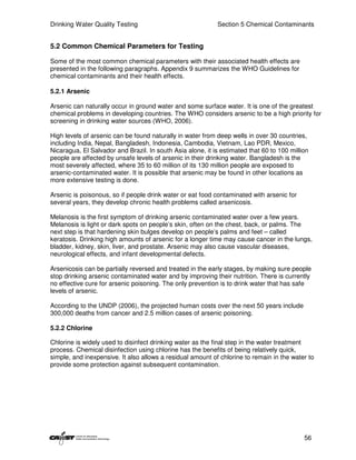 Drinking Water Quality Testing                              Section 5 Chemical Contaminants


5.2 Common Chemical Parameters for Testing

Some of the most common chemical parameters with their associated health effects are
presented in the following paragraphs. Appendix 9 summarizes the WHO Guidelines for
chemical contaminants and their health effects.

5.2.1 Arsenic

Arsenic can naturally occur in ground water and some surface water. It is one of the greatest
chemical problems in developing countries. The WHO considers arsenic to be a high priority for
screening in drinking water sources (WHO, 2006).

High levels of arsenic can be found naturally in water from deep wells in over 30 countries,
including India, Nepal, Bangladesh, Indonesia, Cambodia, Vietnam, Lao PDR, Mexico,
Nicaragua, El Salvador and Brazil. In south Asia alone, it is estimated that 60 to 100 million
people are affected by unsafe levels of arsenic in their drinking water. Bangladesh is the
most severely affected, where 35 to 60 million of its 130 million people are exposed to
arsenic-contaminated water. It is possible that arsenic may be found in other locations as
more extensive testing is done.

Arsenic is poisonous, so if people drink water or eat food contaminated with arsenic for
several years, they develop chronic health problems called arsenicosis.

Melanosis is the first symptom of drinking arsenic contaminated water over a few years.
Melanosis is light or dark spots on people’s skin, often on the chest, back, or palms. The
next step is that hardening skin bulges develop on people’s palms and feet – called
keratosis. Drinking high amounts of arsenic for a longer time may cause cancer in the lungs,
bladder, kidney, skin, liver, and prostate. Arsenic may also cause vascular diseases,
neurological effects, and infant developmental defects.

Arsenicosis can be partially reversed and treated in the early stages, by making sure people
stop drinking arsenic contaminated water and by improving their nutrition. There is currently
no effective cure for arsenic poisoning. The only prevention is to drink water that has safe
levels of arsenic.

According to the UNDP (2006), the projected human costs over the next 50 years include
300,000 deaths from cancer and 2.5 million cases of arsenic poisoning.

5.2.2 Chlorine

Chlorine is widely used to disinfect drinking water as the final step in the water treatment
process. Chemical disinfection using chlorine has the benefits of being relatively quick,
simple, and inexpensive. It also allows a residual amount of chlorine to remain in the water to
provide some protection against subsequent contamination.




                                                                                            56
 