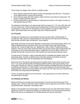 Drinking Water Quality Testing                                Section 5 Chemical Contaminants


Three things can happen when chlorine is added to water:

1. Some chlorine reacts with the organic matter and pathogens and kills them. This portion
   of the added chlorine is said to be consumed.
2. Some chlorine reacts with other organic matter and forms new chlorine compounds. This
   portion is called combined chlorine.
3. Excess chlorine that is not consumed or combined and remains in the water is known as
   free residual chlorine (FRC).

The objective of chlorination is to add enough chlorine to leave 0.2 – 0.5 mg/L FRC after half
an hour contact time. Factors influencing the effectiveness of chlorine as a disinfectant are
concentration, contact time, pH, temperature and the presence of organic matter in the
water. All of these factors can vary day to day and in different seasons.

5.2.3 Fluoride

Fluoride can naturally occur in groundwater and some surface water. Drinking water is
normally the major source of fluoride exposure, with exposure from diet and from burning
high fluoride coal also major contributors in some regions.

High levels of fluoride can be found naturally in many areas of the world including, Africa, the
Eastern Mediterranean and southern Asia. One of the best known high fluoride areas
extends from Turkey through Iraq, Iran, Afghanistan, India, northern Thailand and China.
However, there are many other areas with water sources that contain high fluoride levels and
which pose a risk to those drinking the water, notably parts of the rift valley in Africa. It is
possible that fluoride may be found in other locations as more extensive testing is done.

A small amount of fluoride in water is generally good for strengthening people’s teeth and
preventing decay. Fluoride is added to some city water systems and certain consumer
products to protect teeth such as toothpastes and mouthwashes.

Small amounts of fluoride are generally good for people’s teeth. But at higher amounts over
time, it can cause dental fluorosis and damage people’s teeth by staining and pitting. Over
many years, fluoride can build up in people’s bones, leading to skeletal fluorosis characterized
by stiffness and joint pain. In severe cases, it can cause changes to the bone structure and
crippling effects. Infants and young children are most at risk from high amounts of fluoride since
their bodies are still growing and developing.

There is currently no effective cure for fluorosis – the only prevention is to drink water that
has safe levels of fluoride.

5.2.4 Nitrates and Nitrites

Nitrate and nitrite are naturally occurring chemicals in the environment that are part of the
nitrogen cycle. Nitrate is commonly used in fertilizers and for agriculture and nitrite is used as
food preservatives, especially in processed meat.

Nitrate in ground water and surface water is normally low but can reach high levels if there is
leaching or runoff from agricultural fertilizers or contamination from human and animal feces.
Nitrite is formed as a consequence of microbial activity and may be intermittent.



                                                                                              57
 