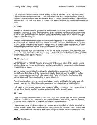 Drinking Water Quality Testing                                  Section 5 Chemical Contaminants



High nitrate and nitrite levels can cause serious illness by acute exposure. The main health
concern is methaemoglobinaemia, or blue baby syndrome, which occurs in infants that are
bottle fed with formula prepared with drinking water. It causes them to have difficulty breathing
and their skin turns blue from a lack of oxygen. It is a serious illness that can sometimes lead to
death.

5.2.5 Iron

Iron can be naturally found in groundwater and some surface water (such as creeks, rivers
and some shallow dug wells). There are areas of the world that have naturally high amounts
of iron in their groundwater. Iron can also be found in drinking water that is passed through
rusty steel or cast iron pipes.

Iron can come in two forms in water: dissolved and suspended. If groundwater comes from a
deep tube well, the iron may be dissolved and not visible. However, once the iron is exposed
to air, it usually turns the water black or orange colour. If surface water has iron in it, it will be
a red-orange colour from the iron that is suspended in the water.

Drinking water with high concentrations of iron will not make people sick. Iron, however, can
change the colour of water and it may cause people to not use it and choose another, possibly
contaminated, water source instead.

5.2.6 Manganese

Manganese can be naturally found in groundwater and surface water, and it usually occurs
with iron. However, human activities may also be responsible for manganese contamination
in water in some areas.

Manganese can come in two forms in water: dissolved and suspended. If groundwater
comes from a deep tube well, the manganese may be dissolved and not visible. In surface
water, manganese can be dissolved or suspended. Water with high levels of suspended
manganese usually has a black colour or black flakes in it.

People need small amounts of manganese to keep healthy and food is the major source for
people. However, too little or too much manganese can cause adverse health effects.

High levels of manganese, however, can turn water a black colour and it may cause people to
not use it and choose another, possibly contaminated, water source instead.

5.2.7 Lead

Lead contamination usually comes from human rather than natural sources. Mining activities
and abandoned mine pits can result in lead contamination of surrounding sources. The use
of lead pipes can also result in elevated lead levels in drinking water.

Long-term exposure to low lead levels can cause adverse neurological effects, especially in
infants, young children and pregnant women. Lead exposure is most serious for infants and
young children because they absorb lead more easily than adults and are more susceptible




                                                                                                  58
 