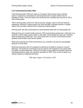 Drinking Water Quality Testing                               Section 5 Chemical Contaminants


5.2.9 Total Dissolved Solids (TDS)

Total dissolved solids (TDS) are made up of inorganic salts (mainly sodium chloride,
calcium, magnesium, and potassium) and small amounts of organic matter that are
dissolved in water. There are areas of the world that have naturally high amounts of TDS in
their drinking water.

TDS in drinking water comes from natural sources, sewage, urban runoff and industrial
wastewater. Brackish or saline aquifers can exist naturally or develop overtime in coastal
regions with sea water infiltration due to lowering of aquifer depths.

Drinking water with high concentrations of total dissolved solids will not make people sick.

Although there are no direct health concerns, TDS concentrations greater than 1,200 mg/L (e.g.
brackish or saline water) cause a bitter or salty taste. Some people can taste salt in drinking
water at levels around 500 mg/L, and it may cause them to not use it and choose another,
possibly contaminated, water source instead.

Water with extremely low TDS concentrations (e.g. rainwater) may also be unacceptable
because of its flat taste.

Electrical conductivity (EC) of a substance is defined as its ability to conduct or transmit
electricity. The presence of chemicals (such as calcium and magnesium ions) gives water
the ability to conduct electricity. Testing for EC does not give specific information about the
chemicals present in water, but it gives an estimation of TDS. Thus, the EC of water is an
indirect measure of dissolved chemicals.

                           TDS (mg/L or ppm) = EC (µS/cm) x 0.67




                                                                                             60
 