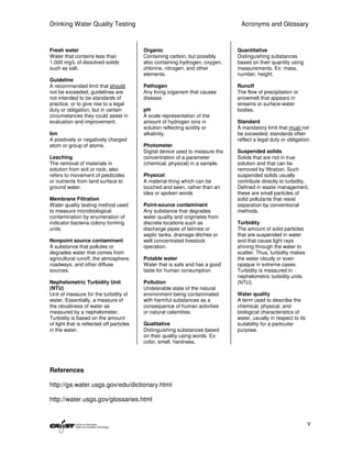 Drinking Water Quality Testing                                                   Acronyms and Glossary



Fresh water                                Organic                              Quantitative
Water that contains less than              Containing carbon, but possibly      Distinguishing substances
1,000 mg/L of dissolved solids             also containing hydrogen, oxygen,    based on their quantity using
such as salt.                              chlorine, nitrogen, and other        measurements. Ex: mass,
                                           elements.                            number, height.
Guideline
A recommended limit that should            Pathogen                             Runoff
not be exceeded; guidelines are            Any living organism that causes      The flow of precipitation or
not intended to be standards of            disease.                             snowmelt that appears in
practice, or to give rise to a legal                                            streams or surface-water
duty or obligation, but in certain         pH                                   bodies.
circumstances they could assist in         A scale representation of the
evaluation and improvement.                amount of hydrogen ions in           Standard
                                           solution reflecting acidity or       A mandatory limit that must not
Ion                                        alkalinity.                          be exceeded; standards often
A positively or negatively charged                                              reflect a legal duty or obligation.
atom or group of atoms.                    Photometer
                                           Digital device used to measure the   Suspended solids
Leaching                                   concentration of a parameter         Solids that are not in true
The removal of materials in                (chemical, physical) in a sample.    solution and that can be
solution from soil or rock; also                                                removed by filtration. Such
refers to movement of pesticides           Physical                             suspended solids usually
or nutrients from land surface to          A material thing which can be        contribute directly to turbidity.
ground water.                              touched and seen, rather than an     Defined in waste management,
                                           idea or spoken words                 these are small particles of
Membrane Filtration                                                             solid pollutants that resist
Water quality testing method used          Point-source contaminant             separation by conventional
to measure microbiological                 Any substance that degrades          methods.
contamination by enumeration of            water quality and originates from
indicator bacteria colony forming          discrete locations such as           Turbidity
units                                      discharge pipes of latrines or       The amount of solid particles
                                           septic tanks, drainage ditches or    that are suspended in water
Nonpoint source contaminant                well concentrated livestock          and that cause light rays
A substance that pollutes or               operation.                           shining through the water to
degrades water that comes from                                                  scatter. Thus, turbidity makes
agricultural runoff, the atmosphere,       Potable water                        the water cloudy or even
roadways, and other diffuse                Water that is safe and has a good    opaque in extreme cases.
sources.                                   taste for human consumption.         Turbidity is measured in
                                                                                nephelometric turbidity units
Nephelometric Turbidity Unit               Pollution                            (NTU).
(NTU)                                      Undesirable state of the natural
Unit of measure for the turbidity of       environment being contaminated       Water quality
water. Essentially, a measure of           with harmful substances as a         A term used to describe the
the cloudiness of water as                 consequence of human activities      chemical, physical, and
measured by a nephelometer.                or natural calamities.               biological characteristics of
Turbidity is based on the amount                                                water, usually in respect to its
of light that is reflected off particles   Qualitative                          suitability for a particular
in the water.                              Distinguishing substances based      purpose.
                                           on their quality using words. Ex:
                                           color, smell, hardness.




References

http://ga.water.usgs.gov/edu/dictionary.html

http://water.usgs.gov/glossaries.html


                                                                                                                   v
 