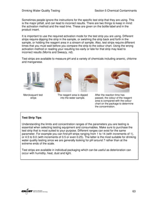 Drinking Water Quality Testing                               Section 5 Chemical Contaminants


Sometimes people ignore the instructions for the specific test strip that they are using. This
is the major pitfall, and can lead to incorrect results. There are two things to keep in mind:
the activation method and the read time. These are given on the bottle label and in the
product insert.

It is important to use the required activation mode for the test strip you are using. Different
strips require dipping the strip in the sample, or swishing the strip back and forth in the
sample, or holding the reagent area in a stream of sample. Also, test strips require different
times that you must wait before you compare the strip to the colour chart. Using the wrong
activation method or reading your resulting too early or late for that strip may lead to
incorrect results (Morris and Sweazy, nd).

Test strips are available to measure pH and a variety of chemicals including arsenic, chlorine
and manganese.




 Merckoquant test             The reagent area is dipped      After the reaction time has
      strips                    into the water sample.        passed, the colour of the reagent
                                                              area is compared with the colour
                                                              chart on the package to determine
                                                              the concentration.



Test Strip Tips:

Understanding the limits and concentration ranges of the parameters you are testing is
essential when selecting testing equipment and consumables. Make sure to purchase the
test strip that is most suited to your purpose. Different ranges can exist for the same
parameter. For example you can find pH strips ranging from 1 to 14 (with increments of 1),
or 4.5 to 9.0 (with increments of 0.5 or even 0.25). The latter is the most suitable for drinking
water quality testing since we are generally looking for pH around 7 rather than at the
extreme ends of the scale.

Test strips are available in individual packaging which can be useful as deterioration can
occur with humidity, heat, dust and light.




                                                                                              63
 