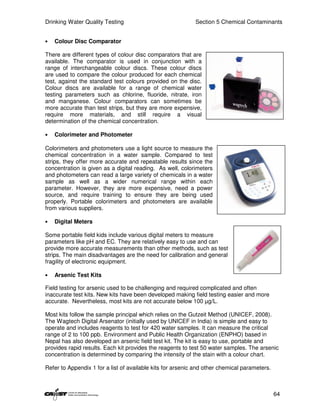 Drinking Water Quality Testing                              Section 5 Chemical Contaminants


•   Colour Disc Comparator

There are different types of colour disc comparators that are
available. The comparator is used in conjunction with a
range of interchangeable colour discs. These colour discs
are used to compare the colour produced for each chemical
test, against the standard test colours provided on the disc.
Colour discs are available for a range of chemical water
testing parameters such as chlorine, fluoride, nitrate, iron
and manganese. Colour comparators can sometimes be
more accurate than test strips, but they are more expensive,
require more materials, and still require a visual
determination of the chemical concentration.

•   Colorimeter and Photometer

Colorimeters and photometers use a light source to measure the
chemical concentration in a water sample. Compared to test
strips, they offer more accurate and repeatable results since the
concentration is given as a digital reading. As well, colorimeters
and photometers can read a large variety of chemicals in a water
sample as well as a wider numerical range within each
parameter. However, they are more expensive, need a power
source, and require training to ensure they are being used
properly. Portable colorimeters and photometers are available
from various suppliers.

•   Digital Meters

Some portable field kids include various digital meters to measure
parameters like pH and EC. They are relatively easy to use and can
provide more accurate measurements than other methods, such as test
strips. The main disadvantages are the need for calibration and general
fragility of electronic equipment.

•   Arsenic Test Kits

Field testing for arsenic used to be challenging and required complicated and often
inaccurate test kits. New kits have been developed making field testing easier and more
accurate. Nevertheless, most kits are not accurate below 100 µg/L.

Most kits follow the sample principal which relies on the Gutzeit Method (UNICEF, 2008).
The Wagtech Digital Arsenator (initially used by UNICEF in India) is simple and easy to
operate and includes reagents to test for 420 water samples. It can measure the critical
range of 2 to 100 ppb. Environment and Public Health Organization (ENPHO) based in
Nepal has also developed an arsenic field test kit. The kit is easy to use, portable and
provides rapid results. Each kit provides the reagents to test 50 water samples. The arsenic
concentration is determined by comparing the intensity of the stain with a colour chart.

Refer to Appendix 1 for a list of available kits for arsenic and other chemical parameters.



                                                                                              64
 