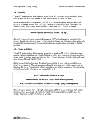 Drinking Water Quality Testing                              Section 5 Chemical Contaminants


5.4.3 Fluoride

The WHO suggests that drinking water should have 0.5 – 1.0 mg/L to protect teeth. Many
cities around the world add fluoride to their drinking water to reach this level.

Higher amounts of fluoride between 1.5 – 4.0 mg/L can cause dental fluorosis. Very high
amounts of fluoride greater than 10.0 mg/L can lead to skeletal fluorosis. This is why the
WHO suggests that drinking water should not have more than 1.5 mg/L of fluoride.


                      WHO Guideline for Drinking Water < 1.5 mg/L


Currently research is being conducted to develop HWT technologies that can effectively
remove fluoride from drinking water. In the meantime, household that use drinking water with
concentrations greater than 1.5 mg/L should try to use an alternative water source if at all
possible.

5.4.4 Nitrate and Nitrite

The WHO suggests that drinking water should have less than 50 mg/L of nitrate to protect
against methaemoglobinaemia in bottle-fed infants (short term exposure). In most countries,
nitrate levels in surface water are not more than 10 mg/L, although nitrate levels in well water
often exceed 50 mg/L (WHO, 2006).

Nitrite levels should be less than 3 mg/litre to protect infants from methaemoglobinaemia
(short-term exposure). There is a provisional guideline for long term nitrite exposure set at
less than 0.3 mg/L. The guideline value is considered provisional because of the uncertainty
of the chronic health effects and our susceptibility to it.


                            WHO Guideline for Nitrate < 50 mg/L

                 WHO Guideline for Nitrite < 3 mg/L (short-term exposure)

        WHO Provisional Guidelines for Nitrite < 0.2 mg/L (long-term exposure)


Concentrations greater than 44.3 mg/L nitrate causes 97% of reported illness. High nitrate
levels are often associated with higher levels of microbiological contamination since the
nitrates may have come from manure or sewage.




                                                                                             66
 
