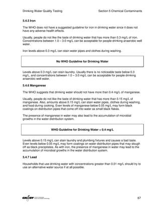 Drinking Water Quality Testing                            Section 5 Chemical Contaminants


5.4.5 Iron

The WHO does not have a suggested guideline for iron in drinking water since it does not
have any adverse health effects.

Usually, people do not like the taste of drinking water that has more than 0.3 mg/L of iron.
Concentrations between 1.0 – 3.0 mg/L can be acceptable for people drinking anaerobic well
water.

Iron levels above 0.3 mg/L can stain water pipes and clothes during washing.


                          No WHO Guideline for Drinking Water


Levels above 0.3 mg/L can stain laundry. Usually there is no noticeable taste below 0.3
mg/L, and concentrations between 1.0 – 3.0 mg/L can be acceptable for people drinking
anaerobic well water.

5.4.6 Manganese

The WHO suggests that drinking water should not have more than 0.4 mg/L of manganese.

Usually, people do not like the taste of drinking water that has more than 0.15 mg/L of
manganese. Also, amounts above 0.15 mg/L can stain water pipes, clothes during washing,
and food during cooking. Even levels of manganese below 0.05 mg/L may form black
coatings on distribution pipes that come off into water as small black flakes.

The presence of manganese in water may also lead to the accumulation of microbial
growths in the water distribution system.


                      WHO Guideline for Drinking Water < 0.4 mg/L


Levels above 0.15 mg/L can stain laundry and plumbing fixtures and causes a bad taste.
Even levels below 0.05 mg/L may form coatings on water distribution pipes that may slough
off as black precipitates. As with iron, the presence of manganese in water may lead to the
accumulation of microbial growths in the water distribution system.

5.4.7 Lead

Households that use drinking water with concentrations greater than 0.01 mg/L should try to
use an alternative water source if at all possible.




                                                                                          67
 