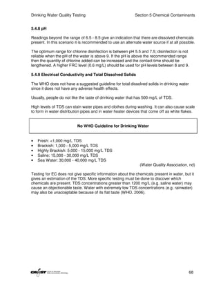 Drinking Water Quality Testing                              Section 5 Chemical Contaminants


5.4.8 pH

Readings beyond the range of 6.5 - 8.5 give an indication that there are dissolved chemicals
present. In this scenario it is recommended to use an alternate water source if at all possible.

The optimum range for chlorine disinfection is between pH 5.5 and 7.5; disinfection is not
reliable when the pH of the water is above 9. If the pH is above the recommended range
then the quantity of chlorine added can be increased and the contact time should be
lengthened. A higher FRC level (0.6 mg/L) should be used for pH levels between 8 and 9.

5.4.9 Electrical Conductivity and Total Dissolved Solids

The WHO does not have a suggested guideline for total dissolved solids in drinking water
since it does not have any adverse health effects.

Usually, people do not like the taste of drinking water that has 500 mg/L of TDS.

High levels of TDS can stain water pipes and clothes during washing. It can also cause scale
to form in water distribution pipes and in water heater devices that come off as white flakes.


                           No WHO Guideline for Drinking Water


•   Fresh: <1,000 mg/L TDS
•   Brackish: 1,000 - 5,000 mg/L TDS
•   Highly Brackish: 5,000 - 15,000 mg/L TDS
•   Saline: 15,000 - 30,000 mg/L TDS
•   Sea Water: 30,000 - 40,000 mg/L TDS
                                                               (Water Quality Association, nd)

Testing for EC does not give specific information about the chemicals present in water, but it
gives an estimation of the TDS. More specific testing must be done to discover which
chemicals are present. TDS concentrations greater than 1200 mg/L (e.g. saline water) may
cause an objectionable taste. Water with extremely low TDS concentrations (e.g. rainwater)
may also be unacceptable because of its flat taste (WHO, 2006).




                                                                                            68
 