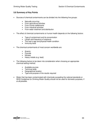 Drinking Water Quality Testing                            Section 5 Chemical Contaminants


5.6 Summary of Key Points

•   Sources of chemical contaminants can be divided into the following five groups:

           •   Naturally occurring
           •   From agricultural activities
           •   From human settlements
           •   From industrial activities
           •   From water treatment and distribution

•   The effect of chemical contaminants on human health depends on the following factors:

           •   Type of contaminant and its concentration
           •   Length and frequency of exposure
           •   The user’s age and physical health condition
           •   Immunity level

•   The chemical contaminants of most concern worldwide are:

           •   Arsenic
           •   Fluoride
           •   Nitrates
           •   Heavy metals (e.g. lead)

•   The following factors to be taken into consideration when choosing an appropriate
    chemical testing method:

           •   Available sources
           •   Technical skills
           •   Geographical location
           •   Type and purpose of the results required

•   Water that has been contaminated with chemicals exceeding the national standards or
    WHO Guidelines for Drinking Water Quality should not be used for domestic purposes, if
    at all possible.




                                                                                        69
 