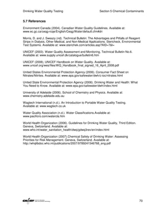 Drinking Water Quality Testing                              Section 5 Chemical Contaminants


5.7 References

Environment Canada (2004). Canadian Water Quality Guidelines. Available at:
www.ec.gc.ca/ceqg-rcqe/English/Ceqg/Water/default.cfm#dri

Morris, D. and J. Sweazy (nd). Technical Bulletin: The Advantages and Pitfalls of Reagent
Strips in Dialysis, Other Medical, and Non-Medical Applications. Stericheck, Environmental
Test Systems. Available at: www.sterichek.com/articles.asp?AID=7&l=

UNICEF (2003). Water Quality Assessment and Monitoring, Technical Bulletin No.6.
Available at: www.supply.unicef.dk/catalogue/bulletin6.htm

UNICEF (2008), UNICEF Handbook on Water Quality. Available at:
www.unicef.org/wes/files/WQ_Handbook_final_signed_16_April_2008.pdf

United States Environmental Protection Agency (2006). Consumer Fact Sheet on
Nitrates/Nitrites. Available at: www.epa.gov/safewater/dwh/c-ioc/nitrates.html

United State Environmental Protection Agency (2006). Drinking Water and Health: What
You Need to Know. Available at: www.epa.gov/safewater/dwh/index.html

University of Adelaide (2006). School of Chemistry and Physics. Available at:
www.chemistry.adelaide.edu.au

Wagtech International (n.d.). An Introduction to Portable Water Quality Testing.
Available at: www.wagtech.co.uk

Water Quality Association (n.d.). Water Classifications.Available at:
www.pacificro.com/watercla.htm

World Health Organization (2006). Guidelines for Drinking Water Quality, Third Edition.
Geneva, Switzerland. Available at:
www.who.int/water_sanitation_health/dwq/gdwq3rev/en/index.html

World Health Organization (2007).Chemical Safety of Drinking Water: Assessing
Priorities for Risk Management. Geneva, Switzerland. Available at:
http://whqlibdoc.who.int/publications/2007/9789241546768_eng.pdf




                                                                                          70
 