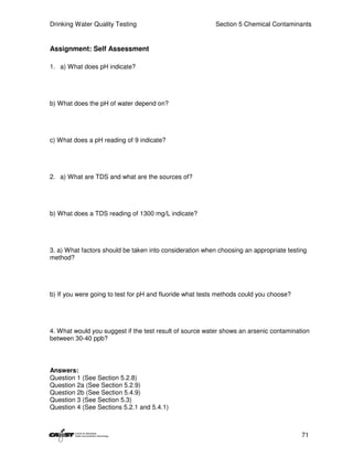 Drinking Water Quality Testing                            Section 5 Chemical Contaminants


Assignment: Self Assessment

1. a) What does pH indicate?




b) What does the pH of water depend on?




c) What does a pH reading of 9 indicate?




2. a) What are TDS and what are the sources of?




b) What does a TDS reading of 1300 mg/L indicate?




3. a) What factors should be taken into consideration when choosing an appropriate testing
method?




b) If you were going to test for pH and fluoride what tests methods could you choose?




4. What would you suggest if the test result of source water shows an arsenic contamination
between 30-40 ppb?




Answers:
Question 1 (See Section 5.2.8)
Question 2a (See Section 5.2.9)
Question 2b (See Section 5.4.9)
Question 3 (See Section 5.3)
Question 4 (See Sections 5.2.1 and 5.4.1)



                                                                                        71
 