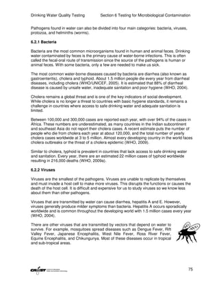 Drinking Water Quality Testing           Section 6 Testing for Microbiological Contamination


Pathogens found in water can also be divided into four main categories: bacteria, viruses,
protozoa, and helminths (worms).

6.2.1 Bacteria

Bacteria are the most common microorganisms found in human and animal feces. Drinking
water contaminated by feces is the primary cause of water-borne infections. This is often
called the fecal-oral route of transmission since the source of the pathogens is human or
animal feces. With some bacteria, only a few are needed to make us sick.

The most common water-borne diseases caused by bacteria are diarrhea (also known as
gastroenteritis), cholera and typhoid. About 1.5 million people die every year from diarrheal
diseases, including cholera (WHO/UNICEF, 2005). It is estimated that 88% of diarrheal
disease is caused by unsafe water, inadequate sanitation and poor hygiene (WHO, 2004).

Cholera remains a global threat and is one of the key indicators of social development.
While cholera is no longer a threat to countries with basic hygiene standards, it remains a
challenge in countries where access to safe drinking water and adequate sanitation is
limited.

Between 100,000 and 300,000 cases are reported each year, with over 94% of the cases in
Africa. These numbers are underestimated, as many countries in the Indian subcontinent
and southeast Asia do not report their cholera cases. A recent estimate puts the number of
people who die from cholera each year at about 120,000, and the total number of yearly
cholera cases worldwide at 3 to 5 million. Almost every developing country in the world faces
cholera outbreaks or the threat of a cholera epidemic (WHO, 2009).

Similar to cholera, typhoid is prevalent in countries that lack access to safe drinking water
and sanitation. Every year, there are an estimated 22 million cases of typhoid worldwide
resulting in 216,000 deaths (WHO, 2009a).

6.2.2 Viruses

Viruses are the smallest of the pathogens. Viruses are unable to replicate by themselves
and must invade a host cell to make more viruses. This disrupts the functions or causes the
death of the host cell. It is difficult and expensive for us to study viruses so we know less
about them than other pathogens.

Viruses that are transmitted by water can cause diarrhea, hepatitis A and E. However,
viruses generally produce milder symptoms than bacteria. Hepatitis A occurs sporadically
worldwide and is common throughout the developing world with 1.5 million cases every year
(WHO, 2004).

There are other viruses that are transmitted by vectors that depend on water to
survive. For example, mosquitoes spread diseases such as Dengue Fever, Rift
Valley Fever, Japanese Encephalitis, West Nile Fever, Ross River Fever,
Equine Encephalitis, and Chikungunya. Most of these diseases occur in tropical
and sub-tropical areas.




                                                                                                75
 