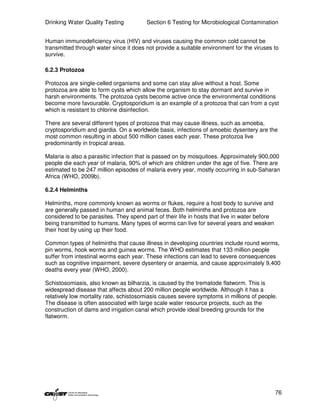 Drinking Water Quality Testing          Section 6 Testing for Microbiological Contamination


Human immunodeficiency virus (HIV) and viruses causing the common cold cannot be
transmitted through water since it does not provide a suitable environment for the viruses to
survive.

6.2.3 Protozoa

Protozoa are single-celled organisms and some can stay alive without a host. Some
protozoa are able to form cysts which allow the organism to stay dormant and survive in
harsh environments. The protozoa cysts become active once the environmental conditions
become more favourable. Cryptosporidium is an example of a protozoa that can from a cyst
which is resistant to chlorine disinfection.

There are several different types of protozoa that may cause illness, such as amoeba,
cryptosporidium and giardia. On a worldwide basis, infections of amoebic dysentery are the
most common resulting in about 500 million cases each year. These protozoa live
predominantly in tropical areas.

Malaria is also a parasitic infection that is passed on by mosquitoes. Approximately 900,000
people die each year of malaria, 90% of which are children under the age of five. There are
estimated to be 247 million episodes of malaria every year, mostly occurring in sub-Saharan
Africa (WHO, 2009b).

6.2.4 Helminths

Helminths, more commonly known as worms or flukes, require a host body to survive and
are generally passed in human and animal feces. Both helminths and protozoa are
considered to be parasites. They spend part of their life in hosts that live in water before
being transmitted to humans. Many types of worms can live for several years and weaken
their host by using up their food.

Common types of helminths that cause illness in developing countries include round worms,
pin worms, hook worms and guinea worms. The WHO estimates that 133 million people
suffer from intestinal worms each year. These infections can lead to severe consequences
such as cognitive impairment, severe dysentery or anaemia, and cause approximately 9,400
deaths every year (WHO, 2000).

Schistosomiasis, also known as bilharzia, is caused by the trematode flatworm. This is
widespread disease that affects about 200 million people worldwide. Although it has a
relatively low mortality rate, schistosomiasis causes severe symptoms in millions of people.
The disease is often associated with large scale water resource projects, such as the
construction of dams and irrigation canal which provide ideal breeding grounds for the
flatworm.




                                                                                               76
 