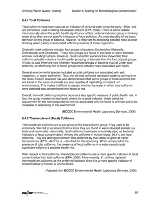 Drinking Water Quality Testing            Section 6 Testing for Microbiological Contamination


6.4.1 Total Coliforms

Total coliforms have been used as an indicator of drinking water since the early 1900s and
are commonly used in testing wastewater effluent (EPA, 2006). There is some debate
internationally about the public health significance of this bacterial indicator group in drinking
water since they are not specific indicators of fecal pollution. An understanding of the basic
definition of this group of bacteria, however, is important to assessing possible risks as poor
drinking water quality is associated with the presence of these organisms.

Originally, total coliforms included four groups of bacteria: Escherichia, Klebsiella,
Enterobacter and Citrobacter. These four groups are found in the feces of warm-blooded
animals, including humans. However, recent scientific evidence has shown that total
coliforms actually include a much broader grouping of bacteria than the four original groups.
In fact, to date there are now nineteen recognized groups of bacteria that fall under total
coliforms, of which only ten of these groups have actually been associated with feces.

Several environmental species included as total coliforms are associated with soil,
vegetation, or water sediments. Thus, not all total coliforms represent bacteria coming from
the feces. Recent research has also demonstrated that some groups of total coliforms that
are found in the feces of animals are also capable of replicating in nutrient rich
environments. This makes it difficult to assess whether the water in which total coliforms
were detected was contaminated with feces or not.

Overall, the total coliform group has become a less specific measure of public health risk. In
fact, the group violates the two basic criteria for a good indicator, these being the
requirement for the microorganism to only be associated with the feces of animals and to be
incapable of replicating in the environment.

                                 (BCCDC Environmental Health Laboratory Services, 2006)

6.4.2 Thermotolerant (Fecal) Coliforms

Thermotolerant coliforms are a sub-group of the total coliform group. They used to be
commonly referred to as fecal coliforms since they are found in warm-blooded animals (i.e.
birds and mammals). Historically, fecal coliforms have been extensively used as bacterial
indicators of fecal contamination. Among the coliforms in human feces, 96.4% are fecal
coliforms. They are distinguished from total coliforms by their ability to grow at higher
                  o        o
temperatures (42 C - 44.5 C), a useful trait for the laboratory. When compared to the
presence of total coliforms, the presence of fecal coliforms in a water sample adds
significant weight to a possible health risk.

With respect to total coliforms, thermotolerant coliforms are a more specific indicator of fecal
contamination than total coliforms (EPA, 2006). More recently, E. coli has replaced
thermotolerant coliforms as the preferred indicator since it is a more specific indicator of
contamination by human or animal feces.

                   (Adapted from BCCDC Environmental Health Laboratory Services, 2006)




                                                                                               80
 