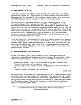 Drinking Water Quality Testing            Section 6 Testing for Microbiological Contamination


6.4.3 Escherichia coli (E. coli)

E. coli is the most important indicator used in drinking water quality testing and has been
used for over 50 years. It is a coliform bacteria found predominantly in the feces of warm-
blooded animals. The majority of E. coli is harmless; however there are some strains (such
as O157:H7) that are known to cause severe diarrhea and other symptoms.

Most thermotolerant coliforms are actually E. coli. A study showed that over 96% of a
thermotolerant (fecal) coliform sample was E. coli (Warren et al. 1978). It has similar
biochemical properties to the other coliforms and is distinguished by the presence of the
enzyme β-glucuronidase and galactosidase. Many different water testing methods make use
of the presence of this enzyme for detection of E. coli in water samples. Over 95% of E. coli
tested to date possesses this enzyme. Of note, most strains of O157:H7 do not produce this
enzyme and is one of the very few that cannot be detected by β-glucuronidase-based
methods. However, the likelihood that O157:H7 being the only E. coli strain present in a
fecally contaminated water sample is remote.

E. coli is to date one of the best indicators for fecal contamination. However, there is debate
over E. coli’s ability to survive and replicate outside the host, particularly in warmer tropical
climates. Recent studies have shown the capacity of E. coli to resist and grow in soils (Ishii
et al, 2006, Solo-Gabriel et al., 2000, Fujioka et al., 1999). Nevertheless high quantities of
E. coli will most probably indicate fecal contamination and hence the need for water source
protection and/or treatment.

6.4.4 Fecal Streptococci and Enterococci

Parallel to the research conducted on coliforms, a group of bacteria known as fecal
streptococci were also being investigated as important indicators. Enterococci are a subset
of the fecal streptococci group. Four key points in favour of the fecal streptococci were:

•   Relatively high numbers in the excreta of humans and other warm blooded animals
•   Presence in wastewater and known polluted waters
•   Absence from pure water and environments having no contact with human and animal
    life
•   Persistence without multiplication in the environment
                                                                             (WHO, 2001)

Fecal streptococci and enterococci are generally absent from pure, unpolluted waters having
no contact with human and animal life, with the exception being growth in soil and on plants
in tropical climates. Thus for water quality purposes, they can be regarded as indicators of
fecal pollution, although some could originate from other habitats, making them less reliable
than E. coli as an indicator. They are also not as good a fecal indicator when pathogenic
protozoa are present (US EPA, 2006).


           CAWST recommends that E. coli be used as the indicator organism for
                              microbiological testing.




                                                                                               81
 
