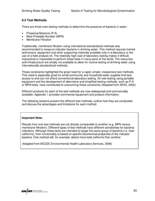 Drinking Water Quality Testing           Section 6 Testing for Microbiological Contamination


6.5 Test Methods

There are three main testing methods to determine the presence of bacteria in water:

•   Presence/Absence (P-A)
•   Most Probable Number (MPN)
•   Membrane Filtration

Traditionally, membrane filtration using international standardized methods was
recommended to measure indicator bacteria in drinking water. This method requires trained
technicians, equipment and other supporting materials available only in a laboratory or the
use of a field analysis kit. The relatively high cost of laboratory testing makes it difficult,
impractical or impossible to perform these tests in many parts of the world. The resources
and infrastructure are simply not available to allow for routine testing of drinking water using
internationally standardized methods.

These constraints highlighted the great need for a rapid, simple, inexpensive test methods.
This need is especially great for small community and household water supplies that lack
access to and can not afford conventional laboratory testing. On-site testing using portable
equipment and the development of alternative and simplified testing methods, such as P-A
or MPN tests, have contributed to overcoming these constraints (Adapted from WHO, 2002).

Different products for each of the test methods are now widespread and commercially
available. Appendix 1 provides commercial equipment and product information.

The following sections present the different test methods, outline how they are conducted,
and discuss the advantages and limitations for each method.



Important Note:

Results from one test methods are not directly comparable to another (e.g. MPN versus
membrane filtration). Different types of test methods have different sensitivities for bacteria
indicators. Although these tests are intended to target the same group of bacteria (i.e. total
coliforms), their functionality is based on specific biochemical properties of the indicator
bacteria. One method will, for example, detect more total coliforms than another.

(Adapted from BCCDC Environmental Health Laboratory Services, 2006)




                                                                                              83
 