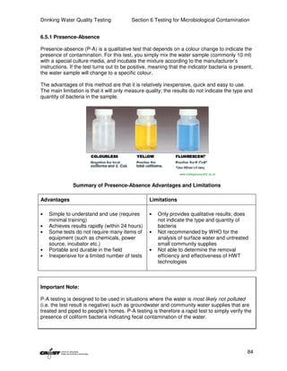 Drinking Water Quality Testing            Section 6 Testing for Microbiological Contamination


6.5.1 Presence-Absence

Presence-absence (P-A) is a qualitative test that depends on a colour change to indicate the
presence of contamination. For this test, you simply mix the water sample (commonly 10 ml)
with a special culture media, and incubate the mixture according to the manufacturer’s
instructions. If the test turns out to be positive, meaning that the indicator bacteria is present,
the water sample will change to a specific colour.

The advantages of this method are that it is relatively inexpensive, quick and easy to use.
The main limitation is that it will only measure quality; the results do not indicate the type and
quantity of bacteria in the sample.




                                                                 www.trafalgarscientific.co.uk



               Summary of Presence-Absence Advantages and Limitations

Advantages                                        Limitations

•   Simple to understand and use (requires        •   Only provides qualitative results; does
    minimal training)                                 not indicate the type and quantity of
•   Achieves results rapidly (within 24 hours)        bacteria
•   Some tests do not require many items of       •   Not recommended by WHO for the
    equipment (such as chemicals, power               analysis of surface water and untreated
    source, incubator etc.)                           small community supplies
•   Portable and durable in the field             •   Not able to determine the removal
•   Inexpensive for a limited number of tests         efficiency and effectiveness of HWT
                                                      technologies



Important Note:

P-A testing is designed to be used in situations where the water is most likely not polluted
(i.e. the test result is negative) such as groundwater and community water supplies that are
treated and piped to people’s homes. P-A testing is therefore a rapid test to simply verify the
presence of coliform bacteria indicating fecal contamination of the water.




                                                                                                 84
 
