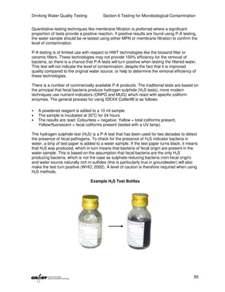 Drinking Water Quality Testing            Section 6 Testing for Microbiological Contamination


Quantitative testing techniques like membrane filtration is preferred where a significant
proportion of tests provide a positive reaction. If positive results are found using P-A testing,
the water sample should be re-tested using either MPN or membrane filtration to confirm the
level of contamination.

P-A testing is of limited use with respect to HWT technologies like the biosand filter or
ceramic filters. These technologies may not provide 100% efficiency for the removal of
bacteria, so there is a chance that P-A tests will turn positive when testing the filtered water.
This test will not indicate the level of contamination, despite the fact that it is improved
quality compared to the original water source, or help to determine the removal efficiency of
these technologies.

There is a number of commercially available P-A products. The traditional tests are based on
the principal that fecal bacteria produce hydrogen sulphide (H2S tests), more modern
techniques use nutrient-indicators (ONPG and MUG) which react with specific coliform
enzymes. The general process for using IDEXX Colilert® is as follows:

•   A powdered reagent is added to a 10 ml sample
•   The sample is incubated at 35oC for 24 hours
•   The results are read: Colourless = negative, Yellow = total coliforms present,
    Yellow/fluorescent = fecal coliforms present (tested with a UV lamp).

The hydrogen sulphide test (H2S) is a P-A test that has been used for two decades to detect
the presence of fecal pathogens. To check for the presence of H2S indicator bacteria in
water, a strip of test paper is added to a water sample. If the test paper turns black, it means
that H2S was produced, which in turn means that bacteria of fecal origin are present in the
water sample. This is based on the assumption that fecal bacteria are the only H2S
producing bacteria, which is not the case as sulphate-reducing bacteria (non-fecal origin)
and water source naturally rich in sulfides (this is particularly true in groundwater) will also
make the test turn positive (WHO, 2002). A level of caution is therefore required when using
H2S methods.

                                  Example H2S Test Bottles




                                                                                               85
 