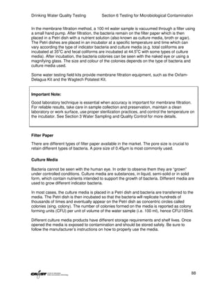 Drinking Water Quality Testing            Section 6 Testing for Microbiological Contamination


In the membrane filtration method, a 100 ml water sample is vacuumed through a filter using
a small hand pump. After filtration, the bacteria remain on the filter paper which is then
placed in a Petri dish with a nutrient solution (also known as culture media, broth or agar).
The Petri dishes are placed in an incubator at a specific temperature and time which can
vary according the type of indicator bacteria and culture media (e.g. total coliforms are
incubated at 35oC and fecal coliforms are incubated at 44.5oC with some types of culture
media). After incubation, the bacteria colonies can be seen with the naked eye or using a
magnifying glass. The size and colour of the colonies depends on the type of bacteria and
culture media used.

Some water testing field kits provide membrane filtration equipment, such as the Oxfam-
Delagua Kit and the Wagtech Potatest Kit.


Important Note:

Good laboratory technique is essential when accuracy is important for membrane filtration.
For reliable results, take care in sample collection and preservation, maintain a clean
laboratory or work surface, use proper sterilization practices, and control the temperature on
the incubator. See Section 3 Water Sampling and Quality Control for more details.



Filter Paper

There are different types of filter paper available in the market. The pore size is crucial to
retain different types of bacteria. A pore size of 0.45µm is most commonly used.

Culture Media

Bacteria cannot be seen with the human eye. In order to observe them they are “grown”
under controlled conditions. Culture media are substances, in liquid, semi-solid or in solid
form, which contain nutrients intended to support the growth of bacteria. Different media are
used to grow different indicator bacteria.

In most cases, the culture media is placed in a Petri dish and bacteria are transferred to the
media. The Petri dish is then incubated so that the bacteria will replicate hundreds of
thousands of times and eventually appear on the Petri dish as concentric circles called
colonies (sing. colony). The number of colonies formed on the media is reported as colony
forming units (CFU) per unit of volume of the water sample (i.e. 100 ml), hence CFU/100ml.

Different culture media products have different storage requirements and shelf lives. Once
opened the media is exposed to contamination and should be stored safely. Be sure to
follow the manufacturer’s instructions on how to properly use the media.




                                                                                                 88
 