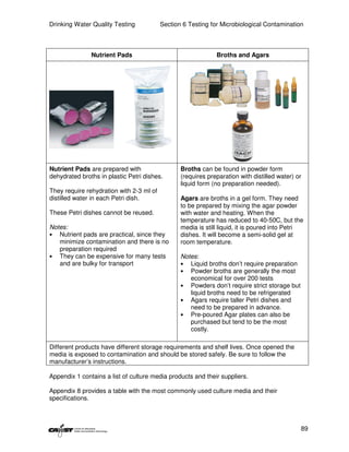 Drinking Water Quality Testing            Section 6 Testing for Microbiological Contamination



               Nutrient Pads                                  Broths and Agars




Nutrient Pads are prepared with                  Broths can be found in powder form
dehydrated broths in plastic Petri dishes.       (requires preparation with distilled water) or
                                                 liquid form (no preparation needed).
They require rehydration with 2-3 ml of
distilled water in each Petri dish.              Agars are broths in a gel form. They need
                                                 to be prepared by mixing the agar powder
These Petri dishes cannot be reused.             with water and heating. When the
                                                 temperature has reduced to 40-50C, but the
Notes:                                           media is still liquid, it is poured into Petri
• Nutrient pads are practical, since they        dishes. It will become a semi-solid gel at
   minimize contamination and there is no        room temperature.
   preparation required
• They can be expensive for many tests           Notes:
   and are bulky for transport                   • Liquid broths don’t require preparation
                                                 • Powder broths are generally the most
                                                    economical for over 200 tests
                                                 • Powders don’t require strict storage but
                                                    liquid broths need to be refrigerated
                                                 • Agars require taller Petri dishes and
                                                    need to be prepared in advance.
                                                 • Pre-poured Agar plates can also be
                                                    purchased but tend to be the most
                                                    costly.

Different products have different storage requirements and shelf lives. Once opened the
media is exposed to contamination and should be stored safely. Be sure to follow the
manufacturer’s instructions.

Appendix 1 contains a list of culture media products and their suppliers.

Appendix 8 provides a table with the most commonly used culture media and their
specifications.



                                                                                              89
 