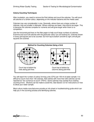 Drinking Water Quality Testing          Section 6 Testing for Microbiological Contamination


Colony Counting Techniques

After incubation, you need to remove the Petri dishes and count the colonies. You will count
all colonies of a certain colour, depending on the indicator bacteria and the media used.

Colonies may vary considerably in size. Generally, where there are a large number of
colonies, they are smaller in diameter. Where colonies are fewer, they tend to be larger. This
is because the colonies compete for nutrients and will grow larger when there is no
competition.
Use the horizontal grid lines on the filter paper to help count large numbers of colonies.
Examine and count all colonies with the particular colour you are looking for. Colonies shown
in every grid square are to be counted. Go from top to bottom and left to right until all grid
squares are covered.


                   Method for Counting Colonies Using a Grid




       Count top to bottom by                       Count top to bottom by
       rows along grid lines                        columns along grid lines



You will report the number of colony forming units (CFU) per 100 ml of water sample. It is
difficult to count more than 100 colonies. Petri dishes with more than 250 colonies can be
reported as “too numerous to count” (TNTC). Some colonies may overlap thus creating
counting errors. Dilutions can be made to avoid this. See Section 3.5 for instructions on how
to dilute your water sample.

Most culture media manufacturers provide an info sheet or troubleshooting guide which can
help you in the counting process and identifying colonies.




                                                                                           90
 
