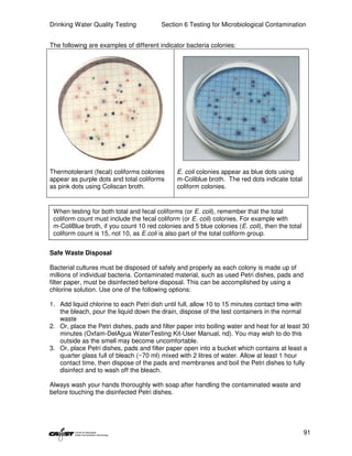 Drinking Water Quality Testing           Section 6 Testing for Microbiological Contamination


The following are examples of different indicator bacteria colonies:




Thermotolerant (fecal) coliforms colonies      E. coli colonies appear as blue dots using
appear as purple dots and total coliforms      m-Coliblue broth. The red dots indicate total
as pink dots using Coliscan broth.             coliform colonies.


 When testing for both total and fecal coliforms (or E. coli), remember that the total
 coliform count must include the fecal coliform (or E. coli) colonies. For example with
 m-ColiBlue broth, if you count 10 red colonies and 5 blue colonies (E. coli), then the total
 coliform count is 15, not 10, as E.coli is also part of the total coliform group.


Safe Waste Disposal

Bacterial cultures must be disposed of safely and properly as each colony is made up of
millions of individual bacteria. Contaminated material, such as used Petri dishes, pads and
filter paper, must be disinfected before disposal. This can be accomplished by using a
chlorine solution. Use one of the following options:

1. Add liquid chlorine to each Petri dish until full, allow 10 to 15 minutes contact time with
   the bleach, pour the liquid down the drain, dispose of the test containers in the normal
   waste
2. Or, place the Petri dishes, pads and filter paper into boiling water and heat for at least 30
   minutes (Oxfam-DelAgua WaterTesting Kit-User Manual, nd). You may wish to do this
   outside as the smell may become uncomfortable.
3. Or, place Petri dishes, pads and filter paper open into a bucket which contains at least a
   quarter glass full of bleach (~70 ml) mixed with 2 litres of water. Allow at least 1 hour
   contact time, then dispose of the pads and membranes and boil the Petri dishes to fully
   disinfect and to wash off the bleach.

Always wash your hands thoroughly with soap after handling the contaminated waste and
before touching the disinfected Petri dishes.




                                                                                                91
 