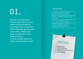 3conhecendo a oi
Conhecer a estratégia da Oi, assim
como a sua cultura de serviços.
Aplicar a estratégia da empresa no seu
dia-a-dia.
Conhecer os valores da empresa.
Conhecer a empresa, sua área de
atuação, portfólio de serviços e o
conceito de convergência na Oi.
Nossa história
Nossos diferenciaisAtributos e vibrações da marcaOnde atuamos?
O que vendemos
4
8
12
14
20
Bem-vindo ao Conhecendo a Oi!
Saber mais sobre a ampresa que você
trabalha vai te dar uma visão mais
ampla de quem somos e do nosso jeito.
Neste encontro vamos aprofundar sobre
a nossa história, estratégia, nossos
valores, principais serviços e como
atuamos no mercado.
Se envolva, aproveite, participe, tire
dúvidas e esteja preparado para atuar!
Objetivos
Agenda
Oi,
 