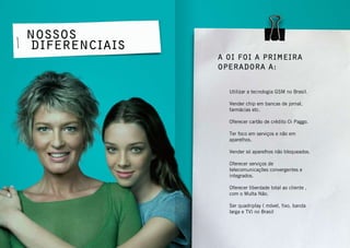9conhecendo a oi
Nossos
diferenciais
Utilizar a tecnologia GSM no Brasil.
Vender chip em bancas de jornal,
farmácias etc.
Oferecer cartão de crédito Oi Paggo.
Ter foco em serviços e não em
aparelhos.
Vender só aparelhos não bloqueados.
Oferecer serviços de
telecomunicações convergentes e
integrados.
Oferecer liberdade total ao cliente ,
com o Multa Não.
Ser quadriplay ( móvel, fixo, banda
larga e TV) no Brasil
A Oi foi a primeira
operadora a:
 