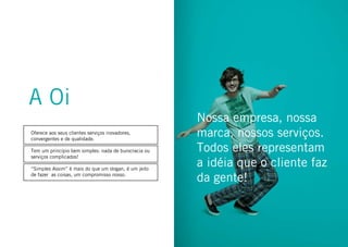 11conhecendo a oi
Oferece aos seus clientes serviços inovadores,
convergentes e de qualidade.
Tem um princípio bem simples: nada de burocracia ou
serviços complicados!
“Simples Assim” é mais do que um slogan, é um jeito
de fazer as coisas, um compromisso nosso.
Nossa empresa, nossa
marca, nossos serviços.
Todos eles representam
a idéia que o cliente faz
da gente!
A Oi
 