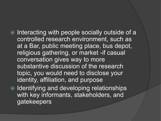  Interacting with people socially outside of a
controlled research environment, such as
at a Bar, public meeting place, bus depot,
religious gathering, or market -if casual
conversation gives way to more
substantive discussion of the research
topic, you would need to disclose your
identity, affiliation, and purpose
 Identifying and developing relationships
with key informants, stakeholders, and
gatekeepers
 