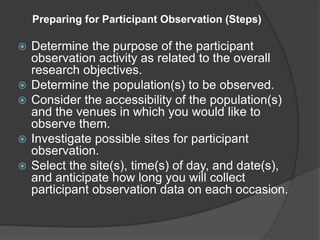 Preparing for Participant Observation (Steps)
 Determine the purpose of the participant
observation activity as related to the overall
research objectives.
 Determine the population(s) to be observed.
 Consider the accessibility of the population(s)
and the venues in which you would like to
observe them.
 Investigate possible sites for participant
observation.
 Select the site(s), time(s) of day, and date(s),
and anticipate how long you will collect
participant observation data on each occasion.
 
