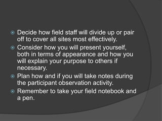  Decide how field staff will divide up or pair
off to cover all sites most effectively.
 Consider how you will present yourself,
both in terms of appearance and how you
will explain your purpose to others if
necessary.
 Plan how and if you will take notes during
the participant observation activity.
 Remember to take your field notebook and
a pen.
 