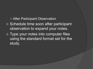  After Participant Observation
 Schedule time soon after participant
observation to expand your notes.
 Type your notes into computer files
using the standard format set for the
study.
 